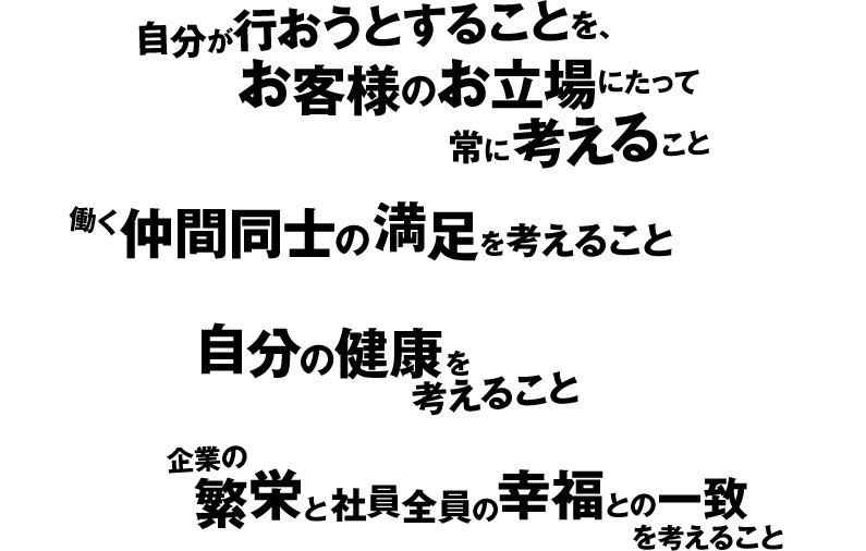 自分が行おうとすることを、お客様のお立場にたって常に考えること
働く仲間同士の満足を考えること
自分の健康を考えること
企業の繁栄と社員全員の幸福との一致を考えること