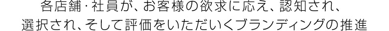 各店舗・社員が、お客様の欲求に応え、認知され、選択され、そして評価をいただいくブランディングの推進